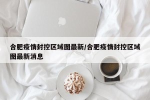 合肥疫情封控区域图最新/合肥疫情封控区域图最新消息
